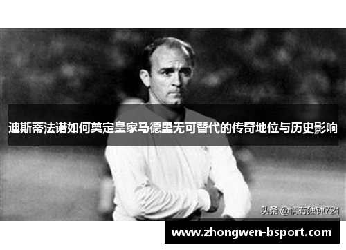 迪斯蒂法诺如何奠定皇家马德里无可替代的传奇地位与历史影响