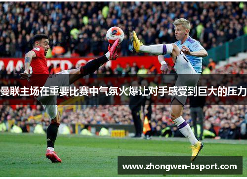 曼联主场在重要比赛中气氛火爆让对手感受到巨大的压力