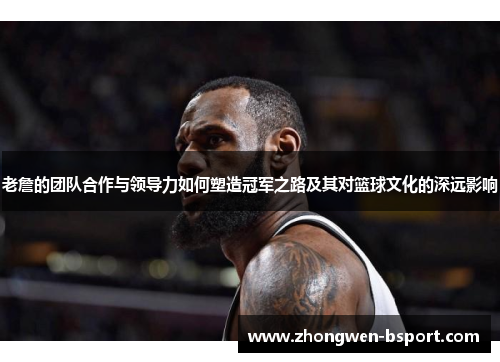 老詹的团队合作与领导力如何塑造冠军之路及其对篮球文化的深远影响