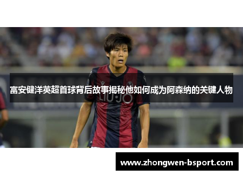 富安健洋英超首球背后故事揭秘他如何成为阿森纳的关键人物 富安健洋英超首球背后故事揭秘他如何成为阿森纳的关键人物