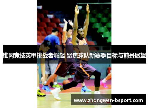 维冈竞技英甲挑战者崛起 聚焦球队新赛季目标与前景展望