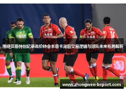围绕贝斯特创纪录高价转会本菲卡背后交易逻辑与球队未来布局解析