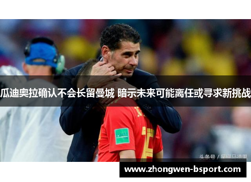 瓜迪奥拉确认不会长留曼城 暗示未来可能离任或寻求新挑战 瓜迪奥拉确认不会长留曼城 暗示未来可能离任或寻求新挑战
